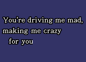 YouTe driving me mad,

making me crazy
for you