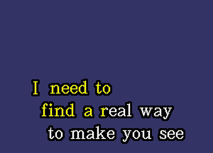 I need to
find a real way
to make you see