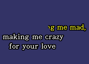 1g me mad,

making me crazy
for your love