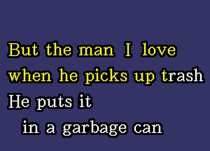 But the man I love

When he picks up trash

He puts it
in a garbage can