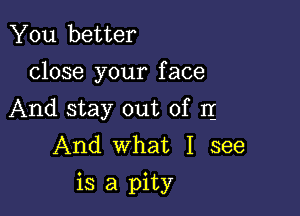 You better
close your face

And stay out of I1
And what I see
is a pity