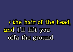 I the hair of the head,

and F11 lift you
offa the ground