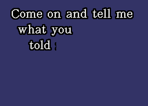 Come on and tell me

what you
told