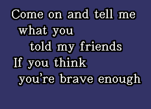 Come on and tell me
what you
told my friends

If you think
y0u re brave enough