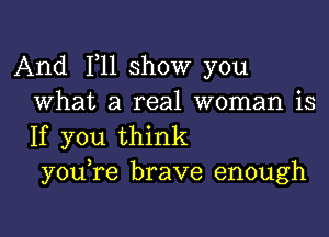 And 111 show you
What a real woman is

If you think
y0u re brave enough