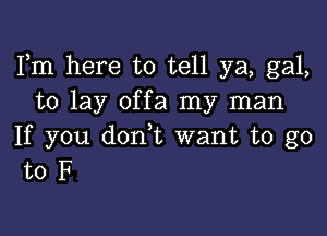 Fm here to tell ya, gal,
to lay offa my man

If you don,t want to go
to F