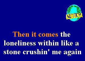 Then it comes the
loneliness within like a
stone crushin' me again