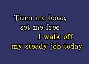 Turn me loose,
set me free

.1 walk off
my steady job today