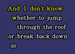 And I d0n t know
whether to jump

through the roof

or break back down

at