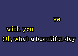 With you
Oh, What a beautiful day