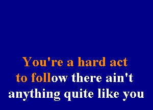 Y ou're a hard act
to follow there ain't
anything quite like you