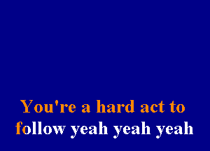 Y ou're a hard act to
follow yeah yeah yeah