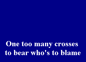 One too many crosses
to bear Who's to blame