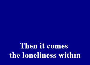 Then it comes
the loneliness within