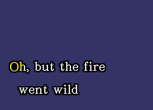 Oh, but the fire

went wild