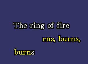 The ring of fire

rns, burns,

burns