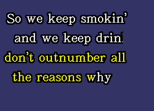 So we keep smokif
and we keep drin.
don,t outnumber all

the reasons Why