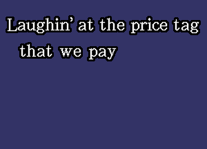 Laughint at the price tag

that we pay