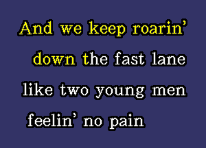 And we keep roarin,
down the fast lane

like two young men

f eelin no pain I