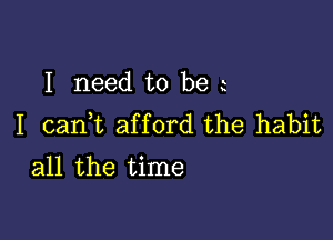 I need to be

I cank afford the habit
all the time