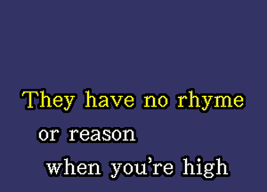 They have no rhyme
or reason

when you,re high