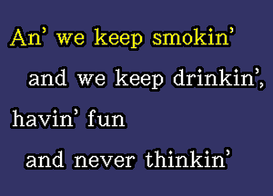 An, we keep smokin,
and we keep drinkin2
havin, fun

and never thinkiw