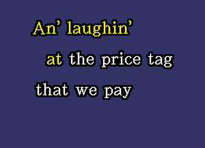 Ant laughint

at the price tag
that we pay