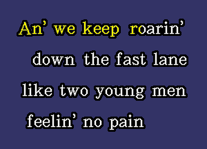 An, we keep roarin,
down the fast lane

like two young men

f eelin no pain I