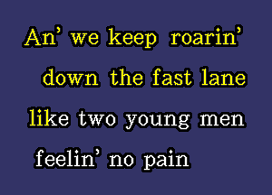 An, we keep roarin,
down the fast lane

like two young men

f eelin no pain I