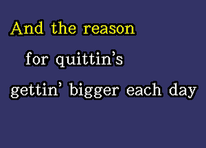 And the reason

for quittink

gettid bigger each day