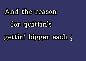 And the reason

for quittink

gettid bigger each g