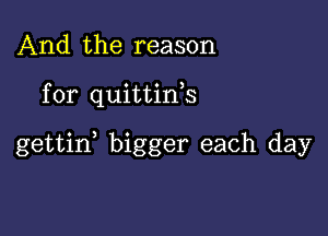 And the reason

for quittink

gettid bigger each day