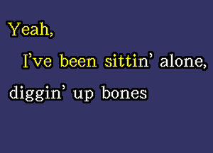 Yeah,

Fve been sittin, alone,

diggin, up bones