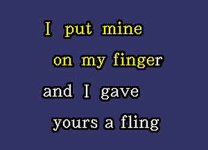 I put mine
on my finger

and I gave

yours a fling