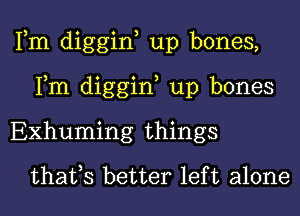 Fm diggin, up bones,
Fm diggin, up bones

EXhuming things
thafs better left alone