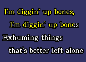 Fm diggin, up bones,
Fm diggin, up bones

EXhuming things
thafs better left alone