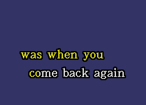 was when you

come back again