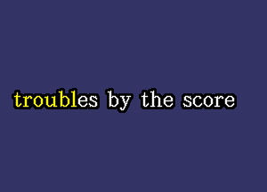 troubles by the score