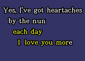 Yes, I,Ve got heartaches

by the nun
each day

I love you more