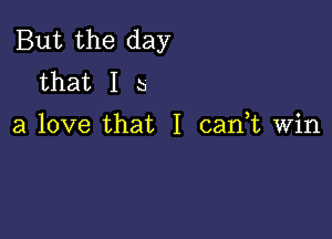 But the day
that I b

a love that I can,t Win