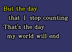 But the day
that I stop counting

Thafs the day

my world Will end