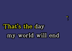 Thafs the day

my world Will end