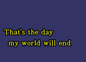 Thafs the day

my world Will end