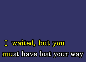 I waited, but you

must have lost your way