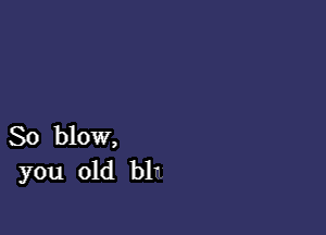 So blow,
you old blu