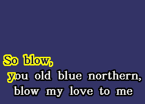 gnu old blue northern,
blow my love to me