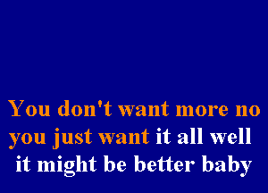 You don't want more no

you just want it all well
it might be better baby