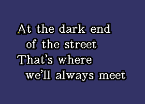 At the dark end
of the street

Thafs where
W611 always meet