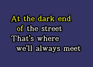 At the dark end
of the street

Thafs where
W611 always meet