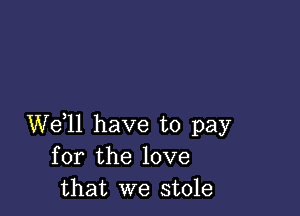 We,ll have to pay
for the love
that we stole